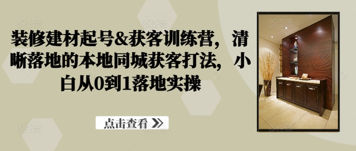 装修建材起号&#038;获客训练营，​清晰落地的本地同城获客打法，小白从0到1落地实操