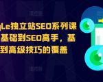 谷歌google独立站SEO系列课程，从零基础到SEO高手，基础知识到高级技巧的覆盖